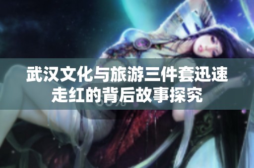 武漢文化與旅游三件套迅速走紅的背后故事探究