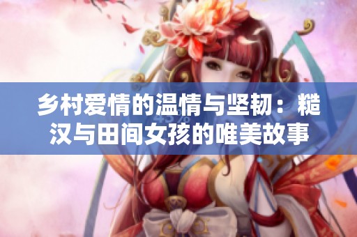 鄉(xiāng)村愛情的溫情與堅韌：糙漢與田間女孩的唯美故事