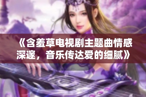 《含羞草電視劇主題曲情感深邃，音樂傳達愛的細膩》