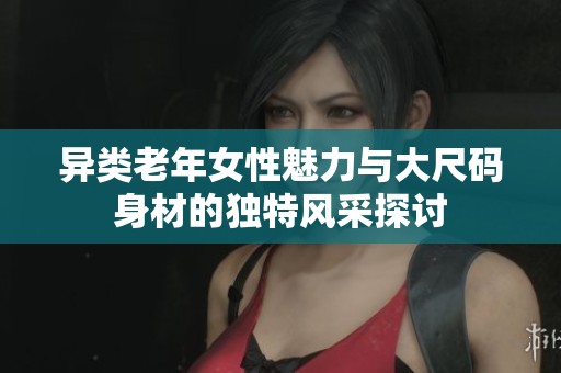異類老年女性魅力與大尺碼身材的獨(dú)特風(fēng)采探討