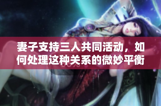 妻子支持三人共同活動，如何處理這種關系的微妙平衡