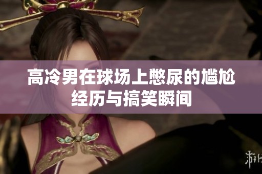 高冷男在球場上憋尿的尷尬經(jīng)歷與搞笑瞬間
