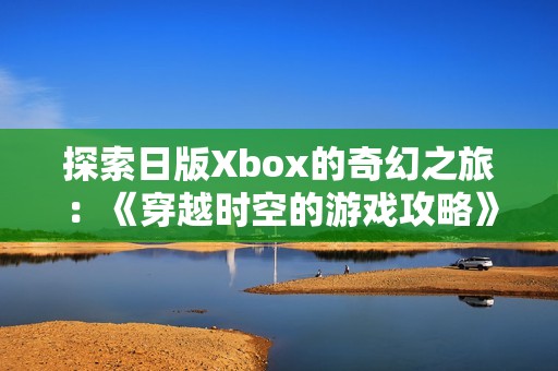 探索日版Xbox的奇幻之旅：《穿越時空的游戲攻略》全面解析