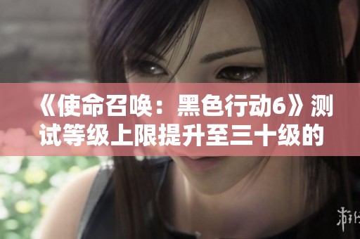 《使命召喚：黑色行動6》測試等級上限提升至三十級的消息解讀