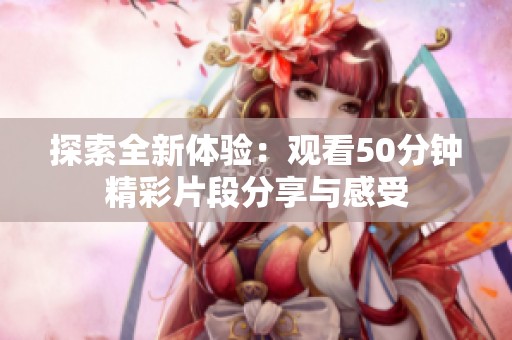 探索全新體驗：觀看50分鐘精彩片段分享與感受