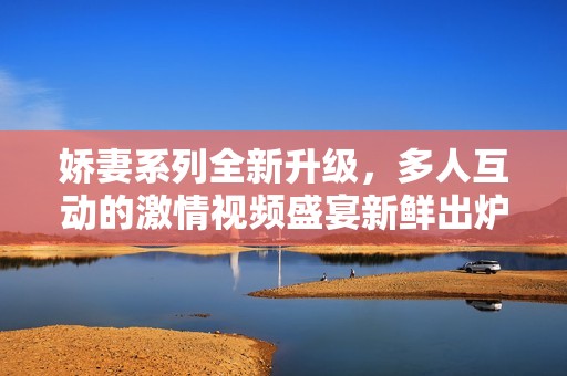 嬌妻系列全新升級(jí)，多人互動(dòng)的激情視頻盛宴新鮮出爐