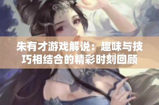 朱有才游戲解說：趣味與技巧相結(jié)合的精彩時(shí)刻回顧
