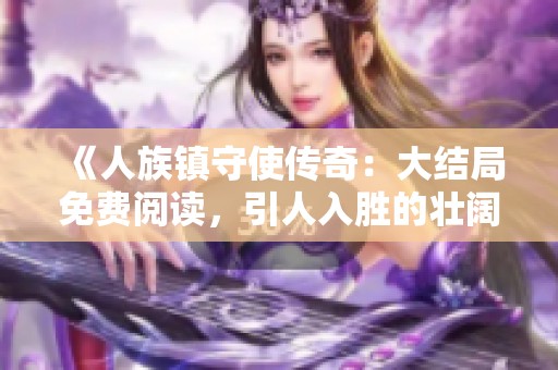 《人族鎮(zhèn)守使傳奇：大結(jié)局免費閱讀，引人入勝的壯闊旅程》
