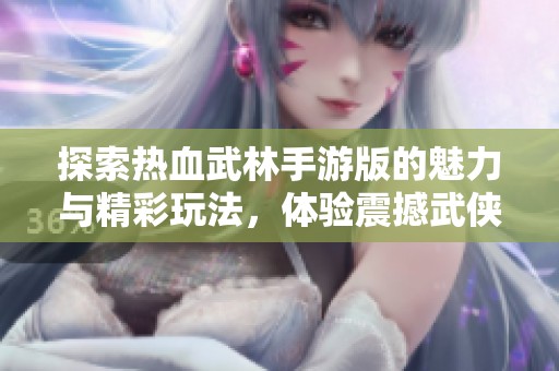 探索熱血武林手游版的魅力與精彩玩法，體驗(yàn)震撼武俠世界