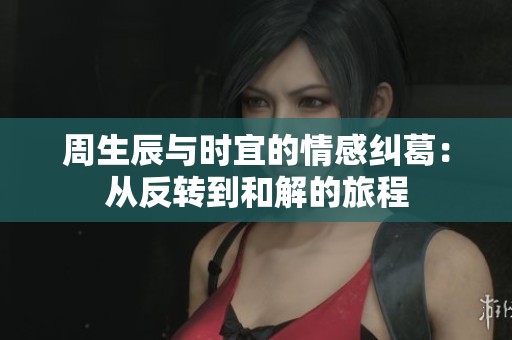 周生辰與時(shí)宜的情感糾葛：從反轉(zhuǎn)到和解的旅程