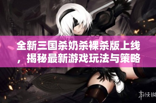 全新三國殺奶殺裸殺版上線，揭秘最新游戲玩法與策略技巧