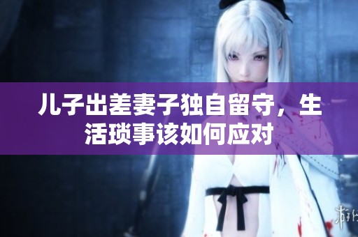 兒子出差妻子獨(dú)自留守，生活瑣事該如何應(yīng)對(duì)