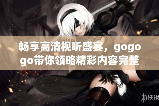 暢享高清視聽盛宴，gogogo帶你領(lǐng)略精彩內(nèi)容完整體驗