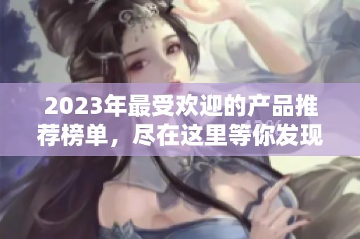 2023年最受歡迎的產(chǎn)品推薦榜單，盡在這里等你發(fā)現(xiàn)