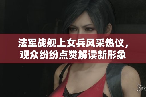 法軍戰(zhàn)艦上女兵風(fēng)采熱議，觀眾紛紛點(diǎn)贊解讀新形象