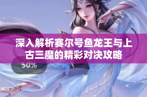 深入解析賽爾號魚龍王與上古三魔的精彩對決攻略