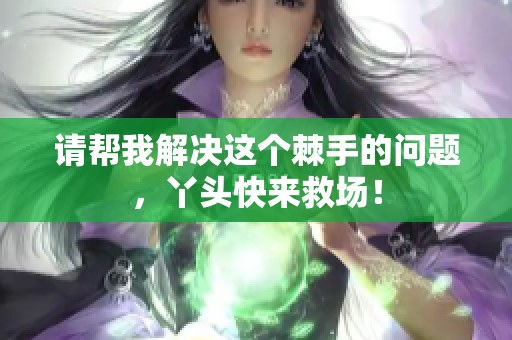 請(qǐng)幫我解決這個(gè)棘手的問題,丫頭快來救場(chǎng)! 請(qǐng)幫我解決這個(gè)棘手的問題,丫頭快來救場(chǎng)!