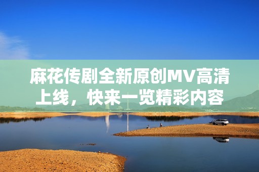 麻花傳劇全新原創(chuàng)MV高清上線(xiàn)，快來(lái)一覽精彩內(nèi)容