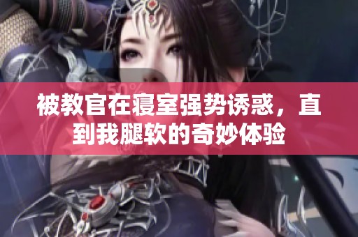 被教官在寢室強(qiáng)勢誘惑，直到我腿軟的奇妙體驗(yàn)