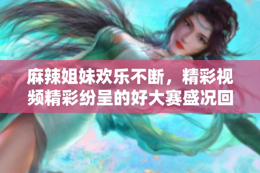 麻辣姐妹歡樂不斷，精彩視頻精彩紛呈的好大賽盛況回顧