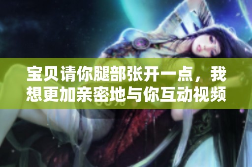 寶貝請(qǐng)你腿部張開(kāi)一點(diǎn)，我想更加親密地與你互動(dòng)視頻