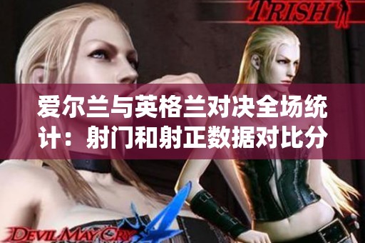 愛爾蘭與英格蘭對決全場統(tǒng)計：射門和射正數(shù)據(jù)對比分析
