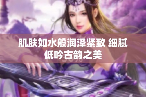 肌膚如水般潤澤緊致 細膩低吟古韻之美
