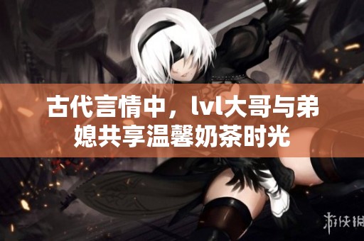 古代言情中，lvl大哥與弟媳共享溫馨奶茶時(shí)光