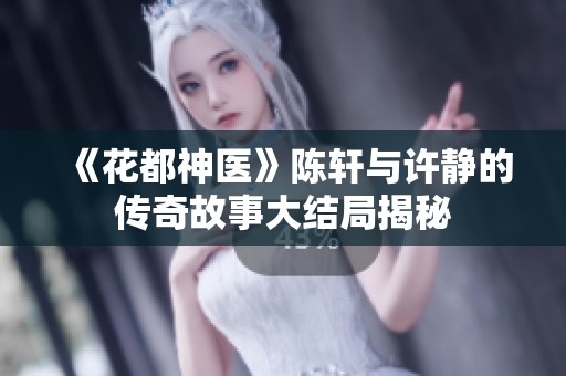 《花都神醫(yī)》陳軒與許靜的傳奇故事大結(jié)局揭秘