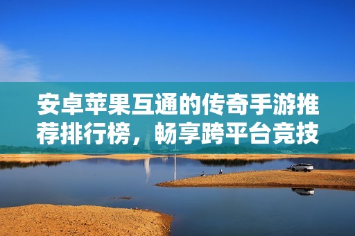 安卓蘋(píng)果互通的傳奇手游推薦排行榜，暢享跨平臺(tái)競(jìng)技樂(lè)趣