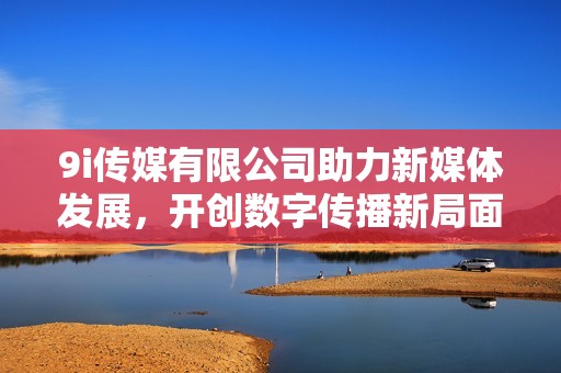 9i傳媒有限公司助力新媒體發(fā)展，開創(chuàng)數(shù)字傳播新局面