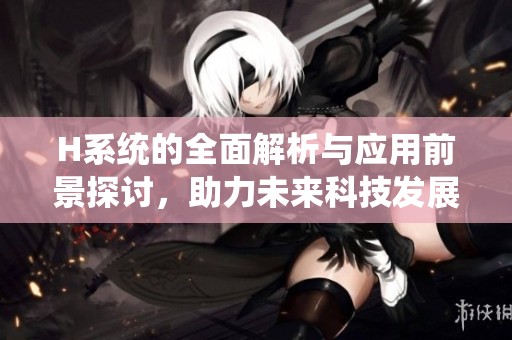 H系統(tǒng)的全面解析與應(yīng)用前景探討，助力未來科技發(fā)展