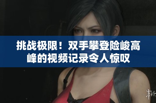 挑戰(zhàn)極限！雙手攀登險峻高峰的視頻記錄令人驚嘆