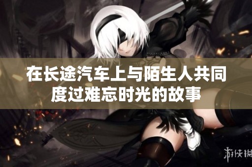 在長途汽車上與陌生人共同度過難忘時(shí)光的故事 在長途汽車上與陌生人共同度過難忘時(shí)光的故事