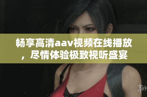 暢享高清aav視頻在線播放，盡情體驗極致視聽盛宴