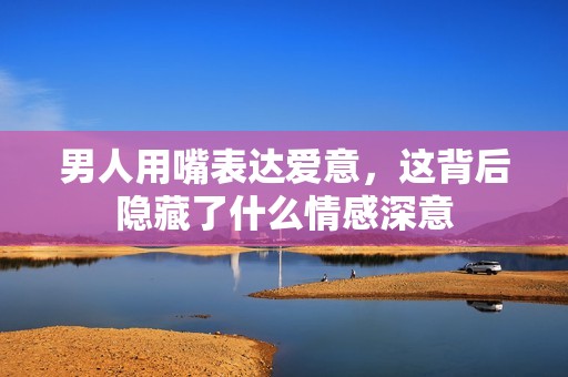 男人用嘴表達(dá)愛意，這背后隱藏了什么情感深意