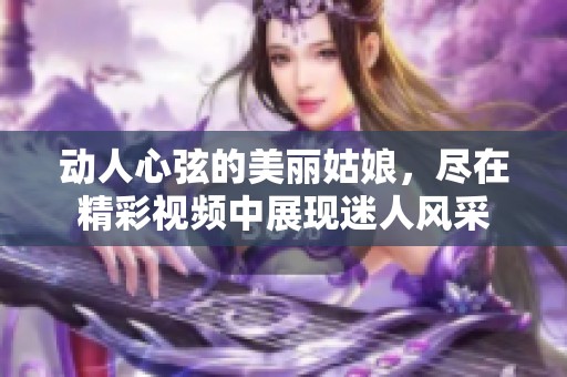 動(dòng)人心弦的美麗姑娘，盡在精彩視頻中展現(xiàn)迷人風(fēng)采