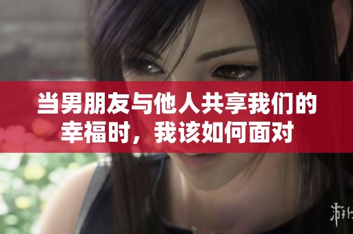 當男朋友與他人共享我們的幸福時，我該如何面對