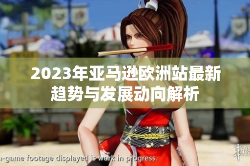 2023年亞馬遜歐洲站最新趨勢與發(fā)展動向解析
