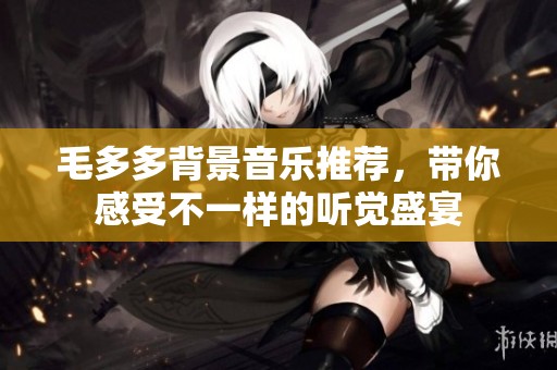 毛多多背景音樂推薦，帶你感受不一樣的聽覺盛宴