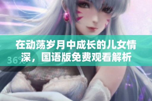 在動(dòng)蕩歲月中成長(zhǎng)的兒女情深，國(guó)語(yǔ)版免費(fèi)觀看解析