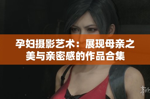 孕婦攝影藝術：展現(xiàn)母親之美與親密感的作品合集