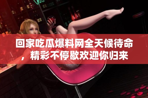 回家吃瓜爆料網(wǎng)全天候待命，精彩不停歇歡迎你歸來