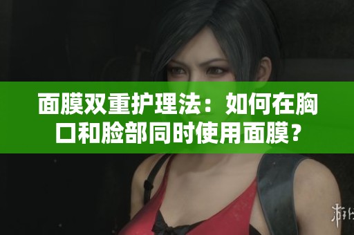 面膜雙重護(hù)理法：如何在胸口和臉部同時(shí)使用面膜？