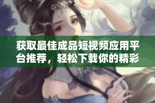 獲取最佳成品短視頻應(yīng)用平臺推薦，輕松下載你的精彩視頻