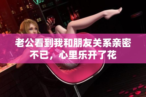 老公看到我和朋友關系親密不已，心里樂開了花