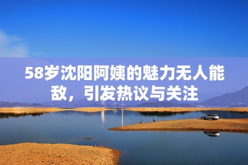 58歲沈陽阿姨的魅力無人能敵，引發(fā)熱議與關(guān)注