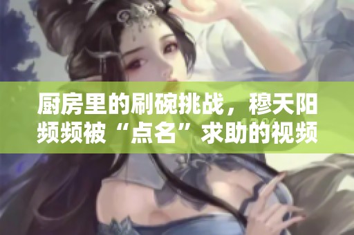 廚房里的刷碗挑戰(zhàn)，穆天陽頻頻被“點名”求助的視頻趣事