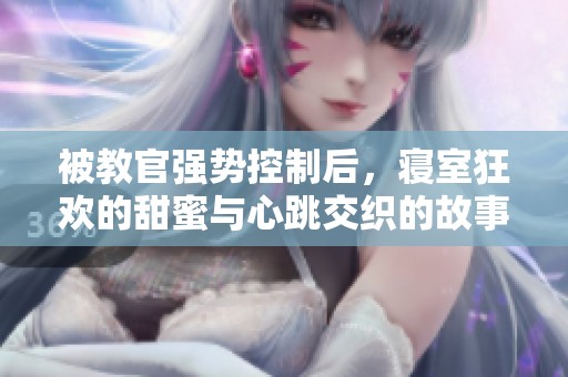 被教官強勢控制后，寢室狂歡的甜蜜與心跳交織的故事