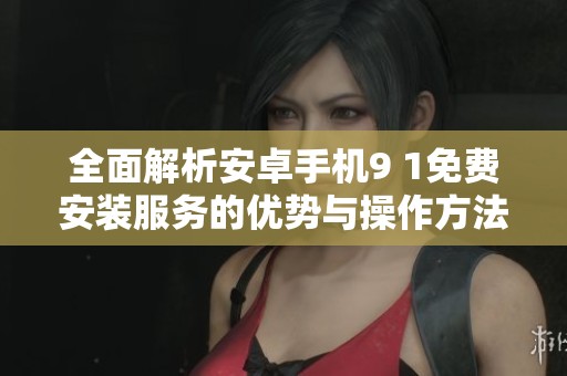 全面解析安卓手機(jī)9 1免費(fèi)安裝服務(wù)的優(yōu)勢與操作方法